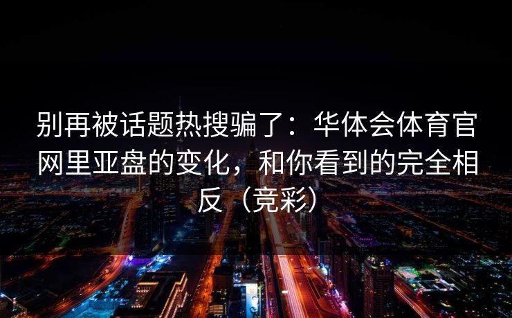 别再被话题热搜骗了：华体会体育官网里亚盘的变化，和你看到的完全相反（竞彩）