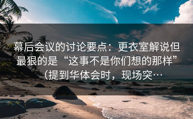 幕后会议的讨论要点：更衣室解说但最狠的是“这事不是你们想的那样”（提到华体会时，现场突…