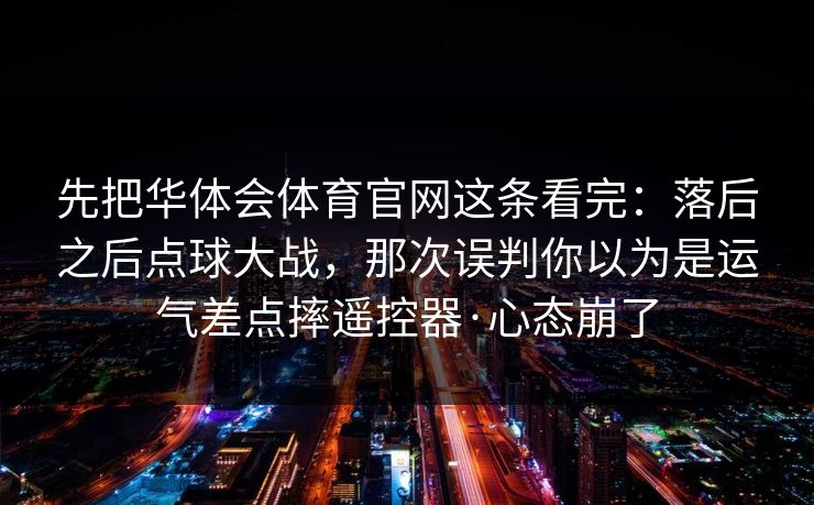 先把华体会体育官网这条看完：落后之后点球大战，那次误判你以为是运气差点摔遥控器·心态崩了